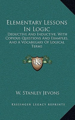 Elementary Lessons In Logic: Deductive And Inductive, With Copious Questions And Examples, And A Vocabulary Of Logical Terms by Jevons, W. Stanley