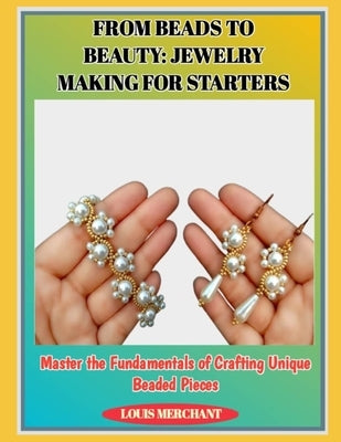 From Beads to Beauty: JEWELRY MAKING FOR STARTERS : Master the Fundamentals of Crafting Unique Beaded Pieces by Merchant, Louis