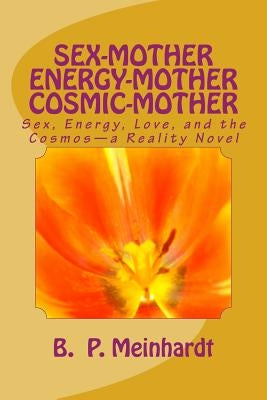 Sex-Mother Energy-Mother Cosmic-Mother: Sex, Energy, Love, and Cosmos?a Reality Novel by Meinhardt, B. P.