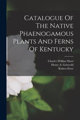 Catalogue Of The Native Phaenogamous Plants And Ferns Of Kentucky by Short, Charles Wilkins