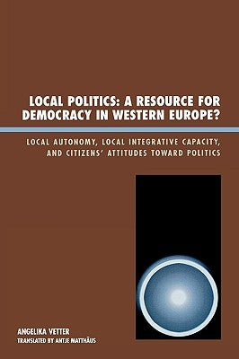 Local Politics: A Resource for Democracy in Western Europe: Local Autonomy, Local Integrative Capacity, and Citizens' Attitudes Toward Politics by Vetter, Angelika