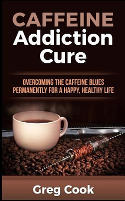 Caffeine Addiction Cure: Overcoming the Caffeine Blues Permanently for a Happy, Healthy Life by Cook, Greg