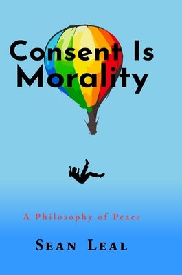Consent Is Morality: A Philosophy of Peace by Leal, Sean