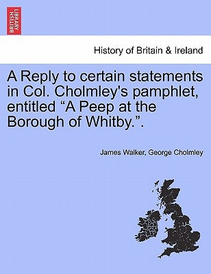 A Reply to Certain Statements in Col. Cholmley's Pamphlet, Entitled a Peep at the Borough of Whitby.. by Walker, James