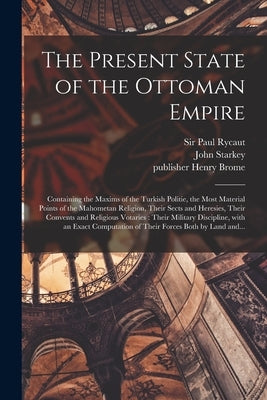The Present State of the Ottoman Empire: Containing the Maxims of the Turkish Politie, the Most Material Points of the Mahometan Religion, Their Sects by Rycaut, Paul