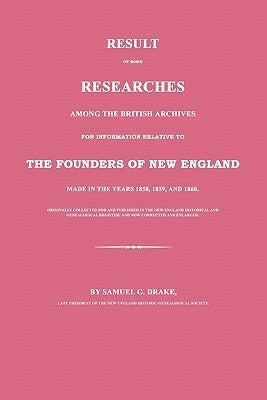 Result of Some Researches Among the British Archives for Information Relative to the Founders of New England: Made in the Years 1858, 1859 and 1860 by Drake, Samuel G.