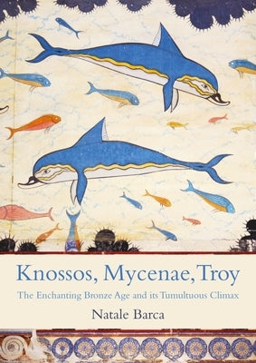 Knossos, Mycenae, Troy: The Enchanting Bronze Age and Its Tumultuous Climax by Barca, Natale