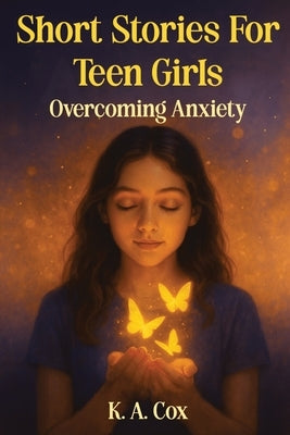 Short Stories For Teen Girls: Overcoming Anxiety: 12 Heartfelt Stories of Courage, Hope, and Finding Your Calm by Cox, K. a.