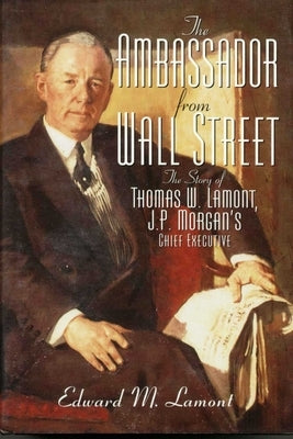 The Ambassador from Wall Street: The Story of Thomas W. Lamont, J.P. Morgan's Chief Executive by Lamont, Edward M.