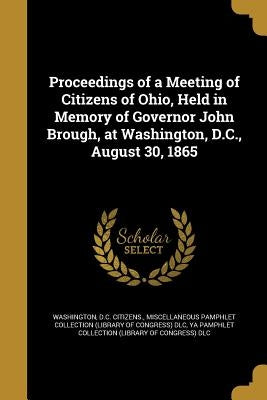 Proceedings of a Meeting of Citizens of Ohio, Held in Memory of Governor John Brough, at Washington, D.C., August 30, 1865 by Washington, D. C. Citizens