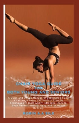 Chair Yoga Guide for Both Young and Seniors: A Quick and Simple Manual for Beginners on Best Chair Yoga Poses and Healthy Exercise Techniques to Build by Eile, Robin A. a.