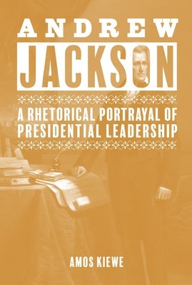 Andrew Jackson: A Rhetorical Portrayal of Presidential Leadership by Kiewe, Amos