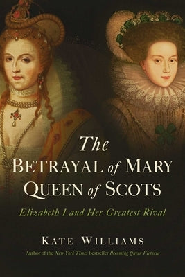 The Betrayal of Mary, Queen of Scots: Elizabeth I and Her Greatest Rival by Williams, Kate