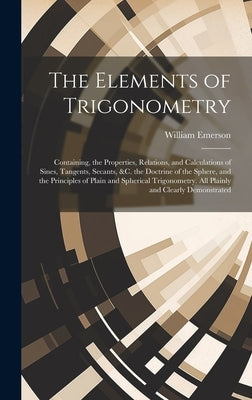 The Elements of Trigonometry: Containing, the Properties, Relations, and Calculations of Sines, Tangents, Secants, &C. the Doctrine of the Sphere, a by Emerson, William