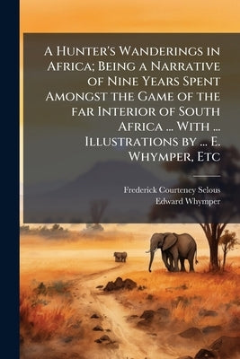 A Hunter's Wanderings in Africa; Being a Narrative of Nine Years Spent Amongst the Game of the far Interior of South Africa ... With ... Illustrations by Selous, Frederick Courteney