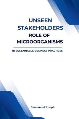 Unseen Stakeholders, The Role of Microorganisms in Sustainable Business Practices by Joseph