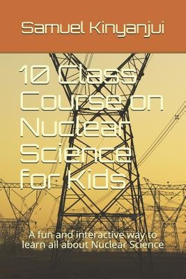 10 Class Course on Nuclear Science for Kids: A fun and interactive way to learn all about Nuclear Science by Kinyanjui, Samuel