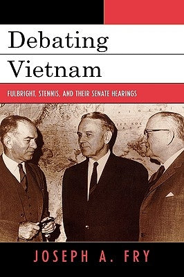 Debating Vietnam: Fulbright, Stennis, and Their Senate Hearings by Fry, Joseph A.
