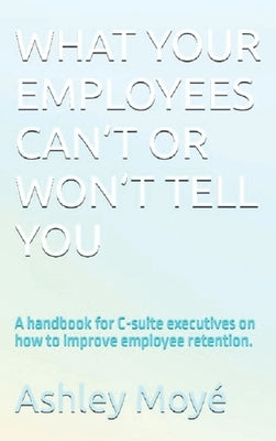 What Your Employees Can't or Won't Tell You: A handbook for C-suite executives on how to improve employee retention. by Moyé, Ashley