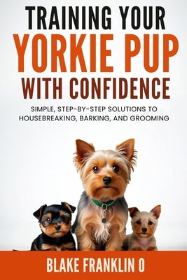 Training Your Yorkie Pup With Confidence: Simple, Step-By-Step Solutions To Housebreaking, Barking, And Grooming by Franklin O., Blake