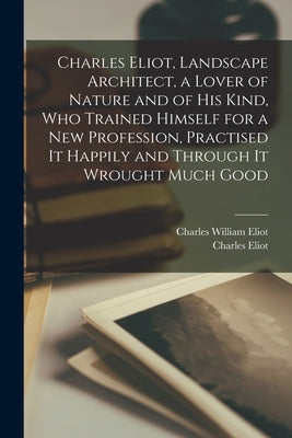 Charles Eliot, Landscape Architect, a Lover of Nature and of his Kind, who Trained Himself for a new Profession, Practised it Happily and Through it W by Eliot, Charles William