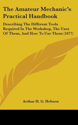 The Amateur Mechanic's Practical Handbook: Describing The Different Tools Required In The Workshop, The Uses Of Them, And How To Use Them (1877) by Hobson, Arthur H. G.