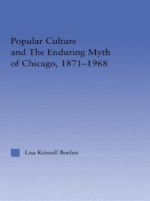 Popular Culture and the Enduring Myth of Chicago, 1871-1968 by Krissoff Boehm, Lisa