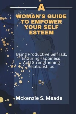 A Woman's guide to Empower Your Self Esteem: Using Productive Self talk, Creating enduring Happiness and strengthening Relationships by Meade, McKenzie S.