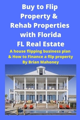 Buy to Flip Property & Rehab Properties with Florida FL Real Estate: A House Flipping Business Plan & How to Finance a Flip Property by Mahoney, Brian