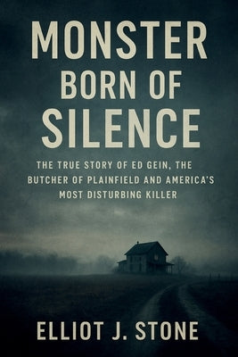 Monster Born of Silence: The True Story of Ed Gein, the Butcher of Plainfield and America's Most Disturbing Killer by J. Stone, Elliot