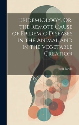 Epidemiology, Or, the Remote Cause of Epidemic Diseases in the Animal and in the Vegetable Creation by Parkin, John