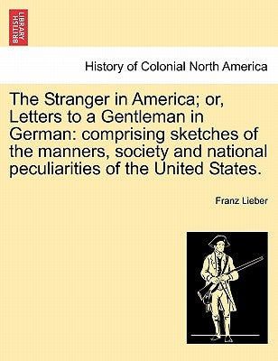 The Stranger in America; or, Letters to a Gentleman in German: comprising sketches of the manners, society and national peculiarities of the United St by Lieber, Franz