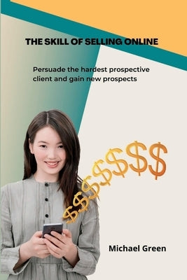 The Skill Of Selling Online: Persuade the hardest prospective client and gain new prospects by Green, Michael