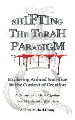 Shifting the Torah Paradigm: Exploring Animal Sacrifice in the Context of Creation - a Defense for Biblical Veganism by Denny, Andrew Michael