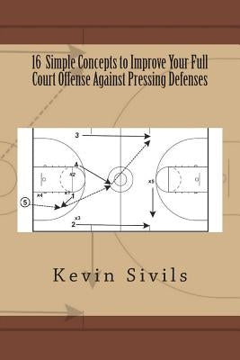 16 Simple Concepts to Improve Your Full Court Offense Against Pressing Defenses by Sivils, Kevin