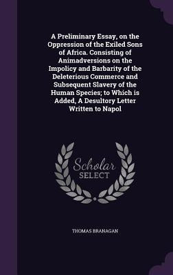 A Preliminary Essay, on the Oppression of the Exiled Sons of Africa. Consisting of Animadversions on the Impolicy and Barbarity of the Deleterious Com by Branagan, Thomas