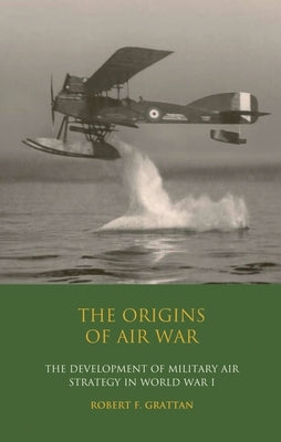 The Origins of Air War: Development of Military Air Strategy in World War I by Grattan, Robert F.