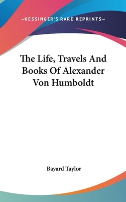 The Life, Travels And Books Of Alexander Von Humboldt by Taylor, Bayard