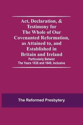 Act, Declaration, & Testimony For The Whole Of Our Covenanted Reformation, As Attained To, And Established In Britain And Ireland; Particularly Betwix by Reformed Presbytery, The