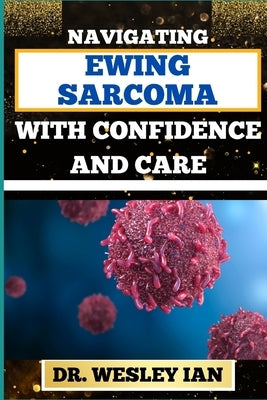 Navigating Ewing Sarcoma with Confidence and Care: Mastering The Journey And Empowering Strategies For Quick Approach To Cancer Recovery With Assuranc by Ian, Wesley