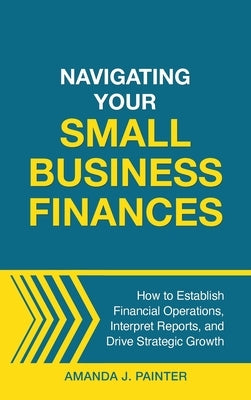 Navigating Your Small Business Finances: How to Establish Financial Operations, Interpret Reports, and Drive Strategic Growth by Painter, Amanda J.