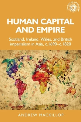 Human Capital and Empire: Scotland, Ireland, Wales and British Imperialism in Asia, C.1690-C.1820 by MacKillop, Andrew