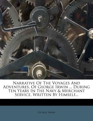 Narrative of the Voyages and Adventures, of George Irwin ... During Ten Years in the Navy & Merchant Service, Written by Himself... by Irwin, George