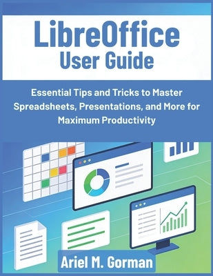 LibreOffice User Guide: Essential Tips and Tricks to Master Spreadsheets, Presentations, and More for Maximum Productivity by Gorman, Ariel M.