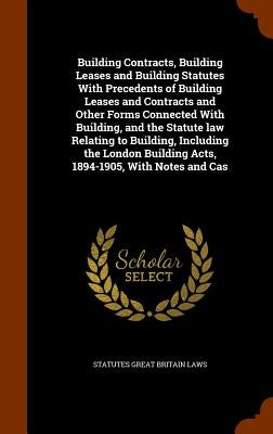 Building Contracts, Building Leases and Building Statutes With Precedents of Building Leases and Contracts and Other Forms Connected With Building, an by Great Britain Laws, Statutes