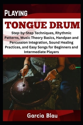 Playing Tongue Drum: Step-by-Step Techniques, Rhythmic Patterns, Music Theory Basics, Handpan and Percussion Integration, Sound Healing Practices, and by Blau, Garcia