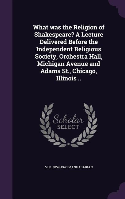 What was the Religion of Shakespeare? A Lecture Delivered Before the Independent Religious Society, Orchestra Hall, Michigan Avenue and Adams St., Chi by Mangasarian, M. M. 1859-1943