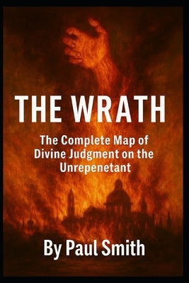 The Wrath: Genesis → Revelation, the Complete Map of Divine Judgments on the Unrepentant by Smith, Paul