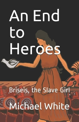 An End to Heroes: The Story of Briseis the Slave Girl by White, Michael