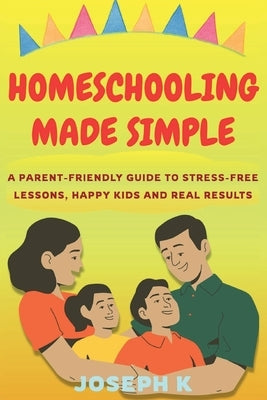 Homeschooling Made Simple: A Parent-Friendly Guide to Stress-Free Lessons, Happy Kids and Real Results by K, Joseph